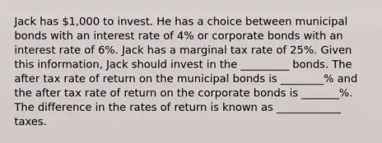 Jack has 1,000 to invest. He has a choice between municipal bonds with an interest rate of 4% or corporate bonds with an interest rate of 6%. Jack has a marginal tax rate of 25%. Given this information, Jack should invest in the _________ bonds. The after tax rate of return on the municipal bonds is ________% and the after tax rate of return on the corporate bonds is _______%. The difference in the rates of return is known as ____________ taxes.