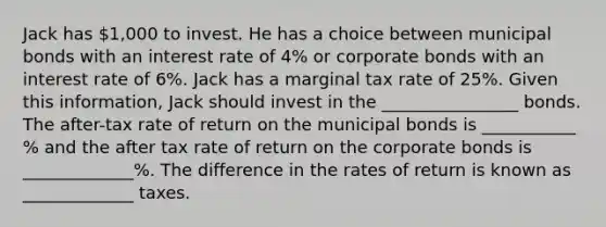 Jack has 1,000 to invest. He has a choice between municipal bonds with an interest rate of 4% or corporate bonds with an interest rate of 6%. Jack has a marginal tax rate of 25%. Given this information, Jack should invest in the ________________ bonds. The after-tax rate of return on the municipal bonds is ___________ % and the after tax rate of return on the corporate bonds is _____________%. The difference in the rates of return is known as _____________ taxes.