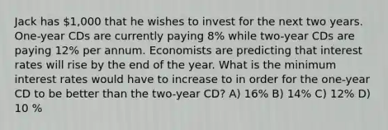 Jack has 1,000 that he wishes to invest for the next two years. One-year CDs are currently paying 8% while two-year CDs are paying 12% per annum. Economists are predicting that interest rates will rise by the end of the year. What is the minimum interest rates would have to increase to in order for the one-year CD to be better than the two-year CD? A) 16% B) 14% C) 12% D) 10 %