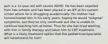 Jack is a 12-year-old with severe ADHD. He has been expelled from two schools and has been placed in an IEP at his current school where he is struggling academically. His mother had homeschooled him in his early years, hoping he would "outgrow" symptoms, but they've only continued and she is unable to continue teaching him at home. Thus far she has tried working with him in family therapy and taken him to CBT treatment. What is a likely treatment option that the pediatrician/specialist will recommend for him?