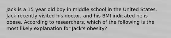 Jack is a 15-year-old boy in middle school in the United States. Jack recently visited his doctor, and his BMI indicated he is obese. According to researchers, which of the following is the most likely explanation for Jack's obesity?