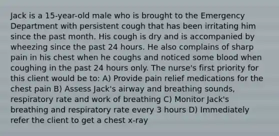 Jack is a 15-year-old male who is brought to the Emergency Department with persistent cough that has been irritating him since the past month. His cough is dry and is accompanied by wheezing since the past 24 hours. He also complains of sharp pain in his chest when he coughs and noticed some blood when coughing in the past 24 hours only. The nurse's first priority for this client would be to: A) Provide pain relief medications for the chest pain B) Assess Jack's airway and breathing sounds, respiratory rate and work of breathing C) Monitor Jack's breathing and respiratory rate every 3 hours D) Immediately refer the client to get a chest x-ray