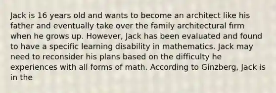 Jack is 16 years old and wants to become an architect like his father and eventually take over the family architectural fırm when he grows up. However, Jack has been evaluated and found to have a specific learning disability in mathematics. Jack may need to reconsider his plans based on the difficulty he experiences with all forms of math. According to Ginzberg, Jack is in the