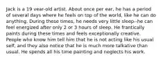 Jack is a 19 vear-old artist. About once per ear, he has a period of several days where he feels on top of the world, like he can do anything. During these times, he needs very little sleep--he can feel energized after only 2 or 3 hours of sleep. He frantically paints during these times and feels exceptionally creative. People who know him tell him that he is not acting like his usual self, and they also notice that he is much more talkative than usual. He spends all his time painting and neglects his work.