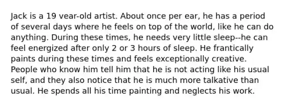 Jack is a 19 vear-old artist. About once per ear, he has a period of several days where he feels on top of the world, like he can do anything. During these times, he needs very little sleep--he can feel energized after only 2 or 3 hours of sleep. He frantically paints during these times and feels exceptionally creative. People who know him tell him that he is not acting like his usual self, and they also notice that he is much more talkative than usual. He spends all his time painting and neglects his work.