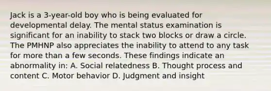 Jack is a 3-year-old boy who is being evaluated for developmental delay. The mental status examination is significant for an inability to stack two blocks or draw a circle. The PMHNP also appreciates the inability to attend to any task for more than a few seconds. These findings indicate an abnormality in: A. Social relatedness B. Thought process and content C. Motor behavior D. Judgment and insight