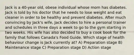 Jack is a 40-year old, obese individual whose mom has diabetes. Jack is told by his doctor that he needs to lose weight and eat cleaner in order to be healthy and prevent diabetes. After much convincing by Jack's wife, Jack decides to hire a personal trainer and schedules in three days a week to go to the gym starting in two weeks. His wife has also decided to buy a cook book for the family that follows Canada's Food Guide. Which stage of health behaviour change is Jack currently at? A) Preparation stage B) Maintenance stage C) Preparation stage D) Action stage