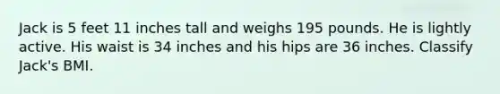 Jack is 5 feet 11 inches tall and weighs 195 pounds. He is lightly active. His waist is 34 inches and his hips are 36 inches. Classify Jack's BMI.