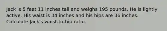 Jack is 5 feet 11 inches tall and weighs 195 pounds. He is lightly active. His waist is 34 inches and his hips are 36 inches. Calculate Jack's waist-to-hip ratio.