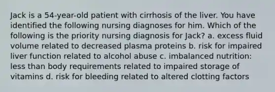 Jack is a 54-year-old patient with cirrhosis of the liver. You have identified the following nursing diagnoses for him. Which of the following is the priority nursing diagnosis for Jack? a. excess fluid volume related to decreased plasma proteins b. risk for impaired liver function related to alcohol abuse c. imbalanced nutrition: less than body requirements related to impaired storage of vitamins d. risk for bleeding related to altered clotting factors