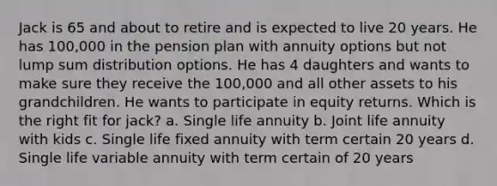 Jack is 65 and about to retire and is expected to live 20 years. He has 100,000 in the pension plan with annuity options but not lump sum distribution options. He has 4 daughters and wants to make sure they receive the 100,000 and all other assets to his grandchildren. He wants to participate in equity returns. Which is the right fit for jack? a. Single life annuity b. Joint life annuity with kids c. Single life fixed annuity with term certain 20 years d. Single life variable annuity with term certain of 20 years