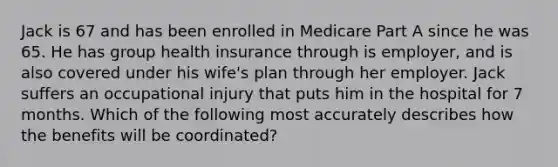 Jack is 67 and has been enrolled in Medicare Part A since he was 65. He has group health insurance through is employer, and is also covered under his wife's plan through her employer. Jack suffers an occupational injury that puts him in the hospital for 7 months. Which of the following most accurately describes how the benefits will be coordinated?