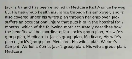 Jack is 67 and has been enrolled in Medicare Part A since he was 65. He has group health insurance through his employer, and is also covered under his wife's plan through her employer. Jack suffers an occupational injury that puts him in the hospital for 7 months. Which of the following most accurately describes how the benefits will be coordinated? a. Jack's group plan, His wife's group plan, Medicare b. Jack's group plan, Medicare, His wife's plan c. Jack's group plan, Medicare, His wife's plan, Worker's Comp d. Worker's Comp, Jack's group plan, His wife's group plan, Medicare