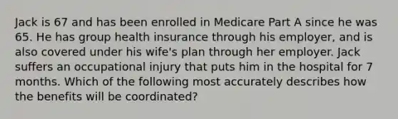 Jack is 67 and has been enrolled in Medicare Part A since he was 65. He has group health insurance through his employer, and is also covered under his wife's plan through her employer. Jack suffers an occupational injury that puts him in the hospital for 7 months. Which of the following most accurately describes how the benefits will be coordinated?