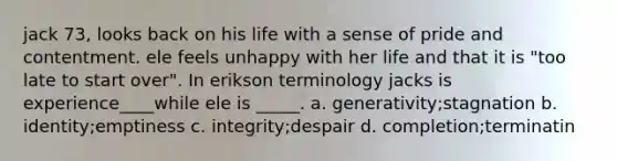 jack 73, looks back on his life with a sense of pride and contentment. ele feels unhappy with her life and that it is "too late to start over". In erikson terminology jacks is experience____while ele is _____. a. generativity;stagnation b. identity;emptiness c. integrity;despair d. completion;terminatin