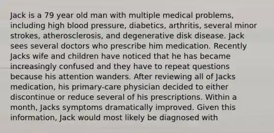 Jack is a 79 year old man with multiple medical problems, including high blood pressure, diabetics, arthritis, several minor strokes, atherosclerosis, and degenerative disk disease. Jack sees several doctors who prescribe him medication. Recently Jacks wife and children have noticed that he has became increasingly confused and they have to repeat questions because his attention wanders. After reviewing all of Jacks medication, his primary-care physician decided to either discontinue or reduce several of his prescriptions. Within a month, Jacks symptoms dramatically improved. Given this information, Jack would most likely be diagnosed with