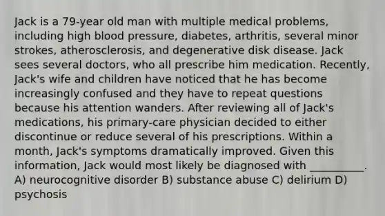 Jack is a 79-year old man with multiple medical problems, including high blood pressure, diabetes, arthritis, several minor strokes, atherosclerosis, and degenerative disk disease. Jack sees several doctors, who all prescribe him medication. Recently, Jack's wife and children have noticed that he has become increasingly confused and they have to repeat questions because his attention wanders. After reviewing all of Jack's medications, his primary-care physician decided to either discontinue or reduce several of his prescriptions. Within a month, Jack's symptoms dramatically improved. Given this information, Jack would most likely be diagnosed with __________. A) neurocognitive disorder B) substance abuse C) delirium D) psychosis