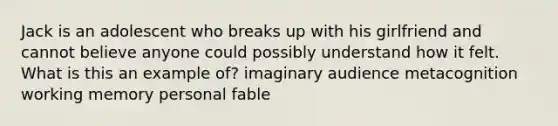 Jack is an adolescent who breaks up with his girlfriend and cannot believe anyone could possibly understand how it felt. What is this an example of? imaginary audience metacognition working memory personal fable