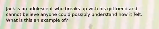 Jack is an adolescent who breaks up with his girlfriend and cannot believe anyone could possibly understand how it felt. What is this an example of?