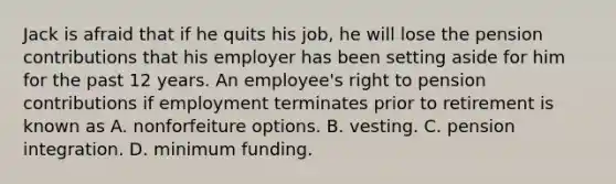 Jack is afraid that if he quits his job, he will lose the pension contributions that his employer has been setting aside for him for the past 12 years. An employee's right to pension contributions if employment terminates prior to retirement is known as A. nonforfeiture options. B. vesting. C. pension integration. D. minimum funding.