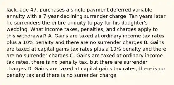 Jack, age 47, purchases a single payment deferred variable annuity with a 7-year declining surrender charge. Ten years later he surrenders the entire annuity to pay for his daughter's wedding. What income taxes, penalties, and charges apply to this withdrawal? A. Gains are taxed at ordinary income tax rates plus a 10% penalty and there are no surrender charges B. Gains are taxed at capital gains tax rates plus a 10% penalty and there are no surrender charges C. Gains are taxed at ordinary income tax rates, there is no penalty tax, but there are surrender charges D. Gains are taxed at capital gains tax rates, there is no penalty tax and there is no surrender charge