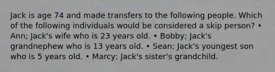 Jack is age 74 and made transfers to the following people. Which of the following individuals would be considered a skip person? • Ann; Jack's wife who is 23 years old. • Bobby; Jack's grandnephew who is 13 years old. • Sean; Jack's youngest son who is 5 years old. • Marcy; Jack's sister's grandchild.