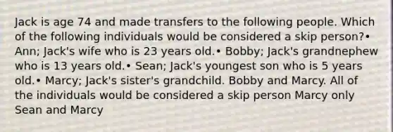 Jack is age 74 and made transfers to the following people. Which of the following individuals would be considered a skip person?• Ann; Jack's wife who is 23 years old.• Bobby; Jack's grandnephew who is 13 years old.• Sean; Jack's youngest son who is 5 years old.• Marcy; Jack's sister's grandchild. Bobby and Marcy. All of the individuals would be considered a skip person Marcy only Sean and Marcy