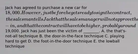 Jack has agreed to purchase a new car for 18,000. However, just before he gets ready to sign the contract, the salesman tells Jack that the sales manager will not approve the amount allowed for his trade-in, and that the contract will have to be higher, probably around19,000. Jack has just been the victim of ________. A. the that's-not-all technique B. the door-in-the-face technique C. playing hard to get D. the foot-in-the-door technique E. the lowball technique