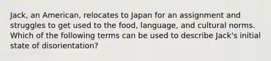 Jack, an American, relocates to Japan for an assignment and struggles to get used to the food, language, and cultural norms. Which of the following terms can be used to describe Jack's initial state of disorientation?