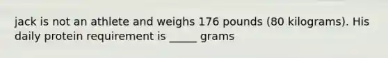 jack is not an athlete and weighs 176 pounds (80 kilograms). His daily protein requirement is _____ grams