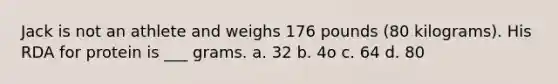 Jack is not an athlete and weighs 176 pounds (80 kilograms). His RDA for protein is ___ grams. a. 32 b. 4o c. 64 d. 80