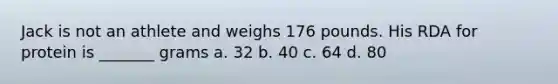 Jack is not an athlete and weighs 176 pounds. His RDA for protein is _______ grams a. 32 b. 40 c. 64 d. 80