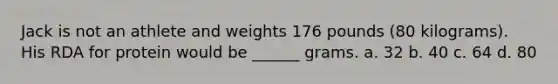 Jack is not an athlete and weights 176 pounds (80 kilograms). His RDA for protein would be ______ grams. a. 32 b. 40 c. 64 d. 80