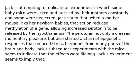 Jack is attempting to replicate an experiment in which some baby mice were licked and nuzzled by their mothers constantly and some were neglected. Jack noted that, when a mother mouse licks her newborn babies, that action reduced methylation of a gene, allowing increased serotonin to be released by the hypothalamus. The serotonin not only increased momentary pleasure, but also started a chain of epigenetic responses that reduced stress hormones from many parts of the brain and body. Jack's subsequent experiments with the mice seem to indicate that the effects were lifelong. Jack's experiment seems to imply that: