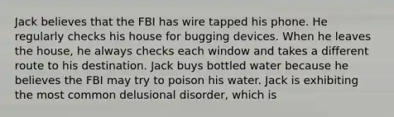 Jack believes that the FBI has wire tapped his phone. He regularly checks his house for bugging devices. When he leaves the house, he always checks each window and takes a different route to his destination. Jack buys bottled water because he believes the FBI may try to poison his water. Jack is exhibiting the most common delusional disorder, which is