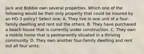 Jack and Bobbie own several properties. Which one of the following would be their only property that could be insured by an HO-3 policy? Select one: A. They live in one unit of a four-family dwelling and rent out the others. B. They have purchased a beach house that is currently under construction. C. They own a mobile home that is permanently situated in a thriving community. D. They own another four-family dwelling and rent out all four units.