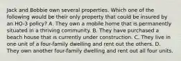 Jack and Bobbie own several properties. Which one of the following would be their only property that could be insured by an HO-3 policy? A. They own a mobile home that is permanently situated in a thriving community. B. They have purchased a beach house that is currently under construction. C. They live in one unit of a four-family dwelling and rent out the others. D. They own another four-family dwelling and rent out all four units.