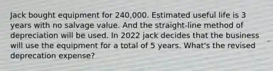 Jack bought equipment for 240,000. Estimated useful life is 3 years with no salvage value. And the straight-line method of depreciation will be used. In 2022 jack decides that the business will use the equipment for a total of 5 years. What's the revised deprecation expense?