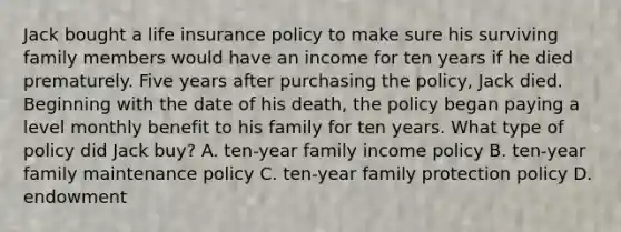 Jack bought a life insurance policy to make sure his surviving family members would have an income for ten years if he died prematurely. Five years after purchasing the policy, Jack died. Beginning with the date of his death, the policy began paying a level monthly benefit to his family for ten years. What type of policy did Jack buy? A. ten-year family income policy B. ten-year family maintenance policy C. ten-year family protection policy D. endowment