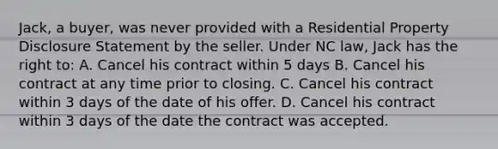 Jack, a buyer, was never provided with a Residential Property Disclosure Statement by the seller. Under NC law, Jack has the right to: A. Cancel his contract within 5 days B. Cancel his contract at any time prior to closing. C. Cancel his contract within 3 days of the date of his offer. D. Cancel his contract within 3 days of the date the contract was accepted.