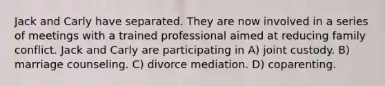 Jack and Carly have separated. They are now involved in a series of meetings with a trained professional aimed at reducing family conflict. Jack and Carly are participating in A) joint custody. B) marriage counseling. C) divorce mediation. D) coparenting.