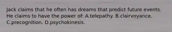 Jack claims that he often has dreams that predict future events. He claims to have the power of: A.telepathy. B.clairvoyance. C.precognition. D.psychokinesis.