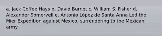 a. Jack Coffee Hays b. David Burnet c. William S. Fisher d. Alexander Somervell e. Antonio López de Santa Anna Led the Mier Expedition against Mexico, surrendering to the Mexican army