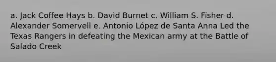 a. Jack Coffee Hays b. David Burnet c. William S. Fisher d. Alexander Somervell e. Antonio López de Santa Anna Led the Texas Rangers in defeating the Mexican army at the Battle of Salado Creek