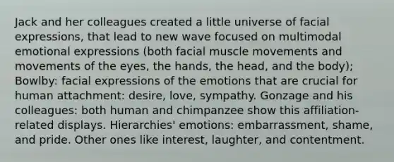 Jack and her colleagues created a little universe of facial expressions, that lead to new wave focused on multimodal emotional expressions (both facial muscle movements and movements of the eyes, the hands, the head, and the body); Bowlby: facial expressions of the emotions that are crucial for human attachment: desire, love, sympathy. Gonzage and his colleagues: both human and chimpanzee show this affiliation-related displays. Hierarchies' emotions: embarrassment, shame, and pride. Other ones like interest, laughter, and contentment.