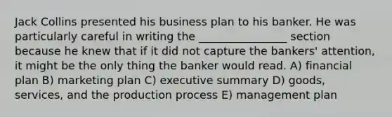 Jack Collins presented his business plan to his banker. He was particularly careful in writing the ________________ section because he knew that if it did not capture the bankers' attention, it might be the only thing the banker would read. A) financial plan B) marketing plan C) executive summary D) goods, services, and the production process E) management plan