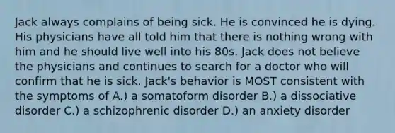 Jack always complains of being sick. He is convinced he is dying. His physicians have all told him that there is nothing wrong with him and he should live well into his 80s. Jack does not believe the physicians and continues to search for a doctor who will confirm that he is sick. Jack's behavior is MOST consistent with the symptoms of A.) a somatoform disorder B.) a dissociative disorder C.) a schizophrenic disorder D.) an anxiety disorder