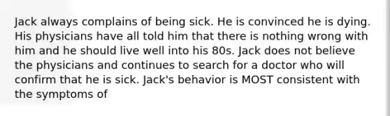 Jack always complains of being sick. He is convinced he is dying. His physicians have all told him that there is nothing wrong with him and he should live well into his 80s. Jack does not believe the physicians and continues to search for a doctor who will confirm that he is sick. Jack's behavior is MOST consistent with the symptoms of