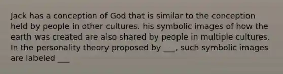 Jack has a conception of God that is similar to the conception held by people in other cultures. his symbolic images of how the earth was created are also shared by people in multiple cultures. In the personality theory proposed by ___, such symbolic images are labeled ___