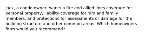 Jack, a condo owner, wants a fire and allied lines coverage for personal property, liability coverage for him and family members, and protections for assessments or damage for the building structure and other common areas. Which homeowners form would you recommend?